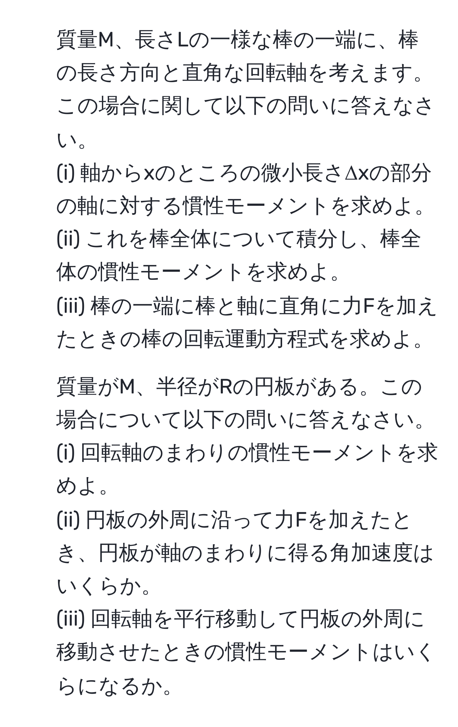 質量M、長さLの一様な棒の一端に、棒の長さ方向と直角な回転軸を考えます。この場合に関して以下の問いに答えなさい。
(i) 軸からxのところの微小長さΔxの部分の軸に対する慣性モーメントを求めよ。
(ii) これを棒全体について積分し、棒全体の慣性モーメントを求めよ。
(iii) 棒の一端に棒と軸に直角に力Fを加えたときの棒の回転運動方程式を求めよ。

2. 質量がM、半径がRの円板がある。この場合について以下の問いに答えなさい。
(i) 回転軸のまわりの慣性モーメントを求めよ。
(ii) 円板の外周に沿って力Fを加えたとき、円板が軸のまわりに得る角加速度はいくらか。
(iii) 回転軸を平行移動して円板の外周に移動させたときの慣性モーメントはいくらになるか。