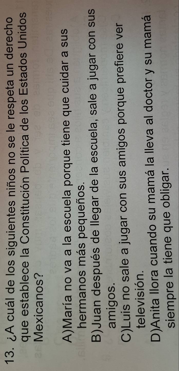 ¿A cuál de los siguientes niños no se le respeta un derecho
que establece la Constitución Política de los Estados Unidos
Mexicanos?
A)María no va a la escuela porque tiene que cuidar a sus
hermanos más pequeños.
B)Juan después de llegar de la escuela, sale a jugar con sus
amigos.
C)Luis no sale a jugar con sus amigos porque prefiere ver
televisión.
D)Anita Ilora cuando su mamá la lleva al doctor y su mamá
siempre la tiene que obligar.