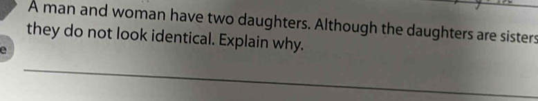 A man and woman have two daughters. Although the daughters are sisters 
they do not look identical. Explain why. 
e 
_ 
_