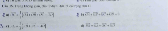 ey Từ gie A8C y l nìh vương
Câu 15. Trong không gian, cho tứ diện ABCD có trọng tâm G.
a) vector OG= 1/4 (vector OA+vector OB+vector OC+vector OD) b) vector GA+vector GB+vector GC+vector GD=vector 0
c) vector AG= 2/3 (vector AB+vector AC+vector AD) d) vector BG=vector GA+vector GC+vector GD