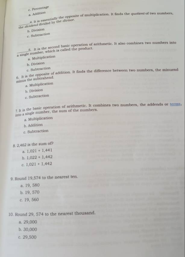 c. Percentage
a. Addition
4. It is essentially the opposite of multiplication. It finds the quotient of two numbers,
_the dividend divided by the divisor.
b. Division
c. Subtraction
5. It is the second basic operation of arithmetic. It also combines two numbers into
_a single number, which is called the product.
a. Multiplication
b. Division
c. Subtraction
6. It is the opposite of addition. It finds the difference between two numbers, the minuend
minus the subtrahend.
a. Multiplication
b. Division
c. Subtraction
7. It is the basic operation of arithmetic. It combines two numbers, the addends or terms,
into a single number, the sum of the numbers.
a. Multiplication
b. Addition
c. Subtraction
8. 2,462 is the sum of?
a. 1,021+1,441
b. 1,022+1,442
C. 1,021+1,442
9. Round 19,574 to the nearest ten.
a. 19, 580
b. 19, 570
c. 19, 560
10. Round 29, 574 to the nearest thousand.
a. 29,000
b. 30,000
c. 29,500