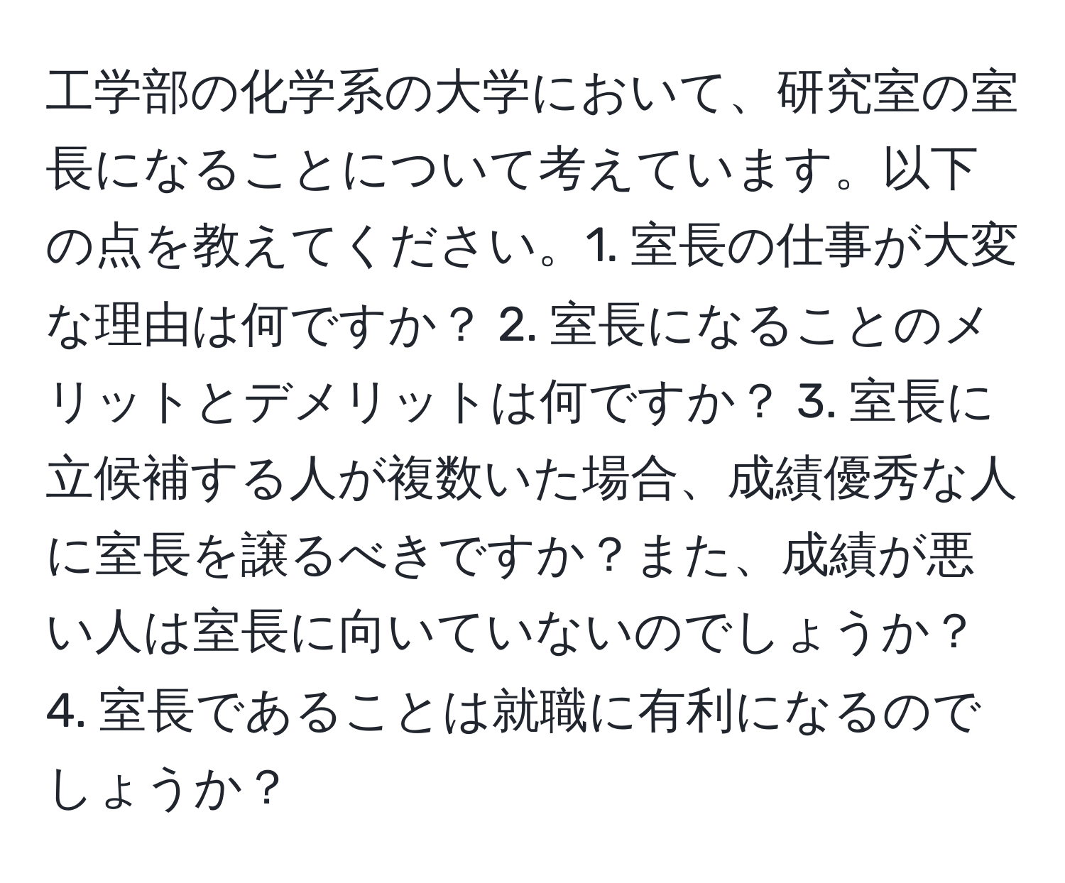 工学部の化学系の大学において、研究室の室長になることについて考えています。以下の点を教えてください。1. 室長の仕事が大変な理由は何ですか？ 2. 室長になることのメリットとデメリットは何ですか？ 3. 室長に立候補する人が複数いた場合、成績優秀な人に室長を譲るべきですか？また、成績が悪い人は室長に向いていないのでしょうか？ 4. 室長であることは就職に有利になるのでしょうか？