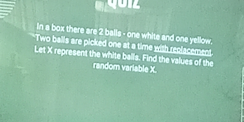 In a box there are 2 balls - one white and one yellow. 
Two balls are picked one at a time with replacement. 
Let X represent the white balls. Find the values of the 
random variable X.