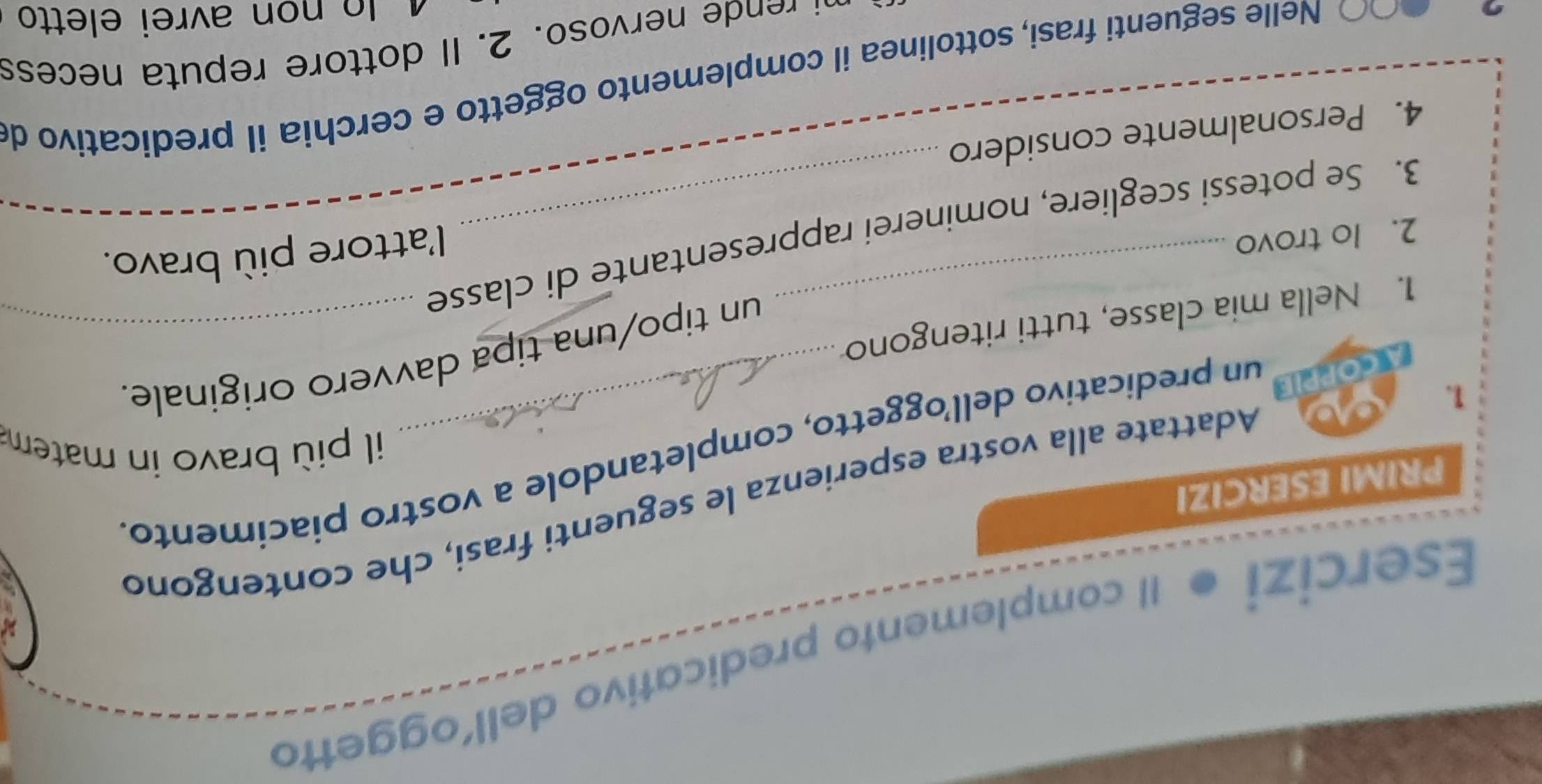 Esercizi Il complemento predicativo dell’oggetto 
Adattate alla vostra esperienza le seguenti frasi, che contengond 
PRIMI ESERCIZI 
un predicativo dell’oggetto, completandole a vostro piacimento. 
il più bravo in matema 
1. 
un tipo/una tipa davvero originale. 
1. Nella mia classe, tutti ritengono 
2. lo trovo 
l'attore più bravo. 
3. Se potessi scegliere, nominerei rappresentante di classe 
4. Personalmente considero 
Nelle seguenti frasi, sottolinea il complemento oggetto e cerchia il predicativo d 
oso . l o to e e eces 
¹ lọ non avrei eletto