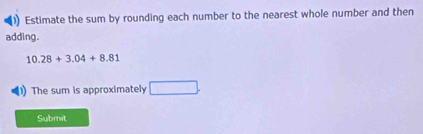 Estimate the sum by rounding each number to the nearest whole number and then 
adding.
10.28+3.04+8.81
The sum is approximately □ 
Submit