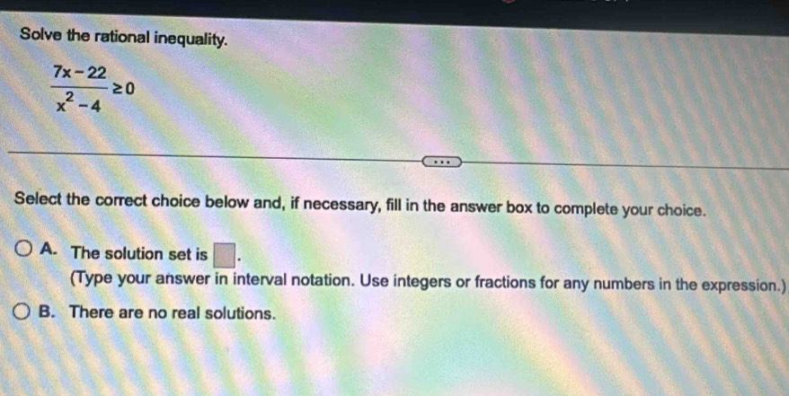 Solve the rational inequality.
 (7x-22)/x^2-4 ≥ 0
Select the correct choice below and, if necessary, fill in the answer box to complete your choice.
A. The solution set is □. 
(Type your answer in interval notation. Use integers or fractions for any numbers in the expression.)
B. There are no real solutions.