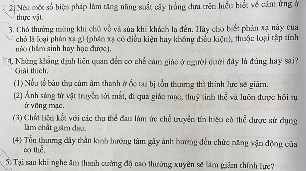 Nêu một số biện pháp làm tăng năng suất cây trồng dựa trên hiểu biết về cảm ứng ở 
thực vật. 
3. Chó thường mừng khi chủ về và sủa khi khách lạ đến. Hãy cho biết phản xạ này của 
chó là loại phản xạ gì (phản xạ có điều kiện hay không điều kiện), thuộc loại tập tính 
nào (bầm sinh hay học được). 
4. Những khẳng định liên quan đến cơ chế cảm giác ở người dưới đây là đúng hay sai? 
Giải thích. 
(1) Nếu tế bào thụ cảm âm thanh ở ốc tai bị tổn thương thì thính lực sẽ giảm. 
(2) Ánh sáng từ vật truyền tới mắt, đi qua giác mạc, thuỷ tinh thể và luôn được hội tụ 
ở võng mạc. 
(3) Chất liên kết với các thụ thể đau làm ức chế truyền tín hiệu có thể được sử dụng 
làm chất giảm đau. 
(4) Tổn thương dây thần kinh hướng tâm gây ảnh hưởng đến chức năng vận động của 
cơ thể. 
5. Tại sao khi nghe âm thanh cường độ cao thường xuyên sẽ làm giảm thính lực?