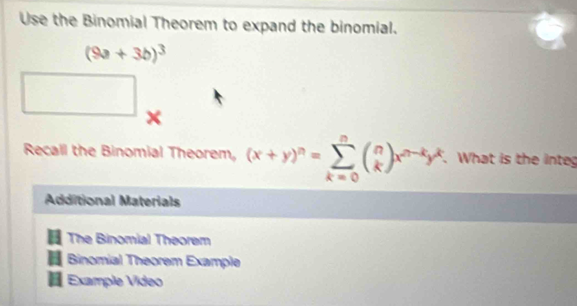 Use the Binomial Theorem to expand the binomial.
(9a+3b)^3
x
Recall the Binomial Theorem, (x+y)^n=sumlimits _(k=0)^nbeginpmatrix n kendpmatrix x^(n-k)y^k. . What is the integ
Additional Materials
The Binomial Theorem
Binomial Theorem Example
Example Vídeo