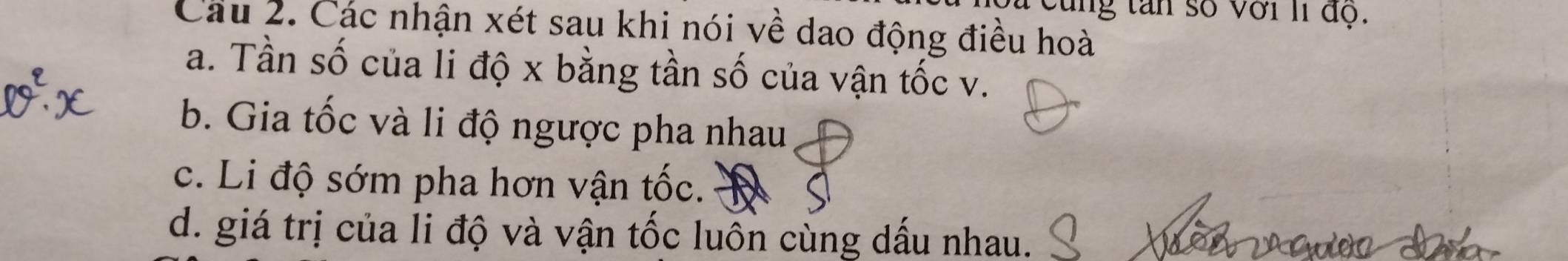 vùng tan số với Ií độ.
Câu 2. Các nhận xét sau khi nói về dao động điều hoà
a. Tần số của li độ x bằng tần số của vận tốc v.
b. Gia tốc và li độ ngược pha nhau
c. Li độ sớm pha hơn vận tốc.
d. giá trị của li độ và vận tốc luôn cùng dấu nhau.