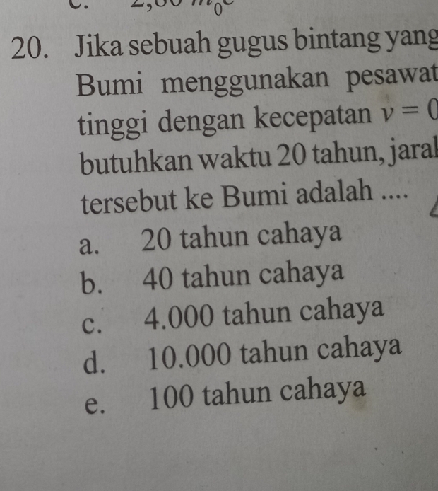 0
20. Jika sebuah gugus bintang yang
Bumi menggunakan pesawat
tinggi dengan kecepatan v=0
butuhkan waktu 20 tahun, jaral
tersebut ke Bumi adalah ....
a. 20 tahun cahaya
b. 40 tahun cahaya
c. 4.000 tahun cahaya
d. 10.000 tahun cahaya
e. 100 tahun cahaya