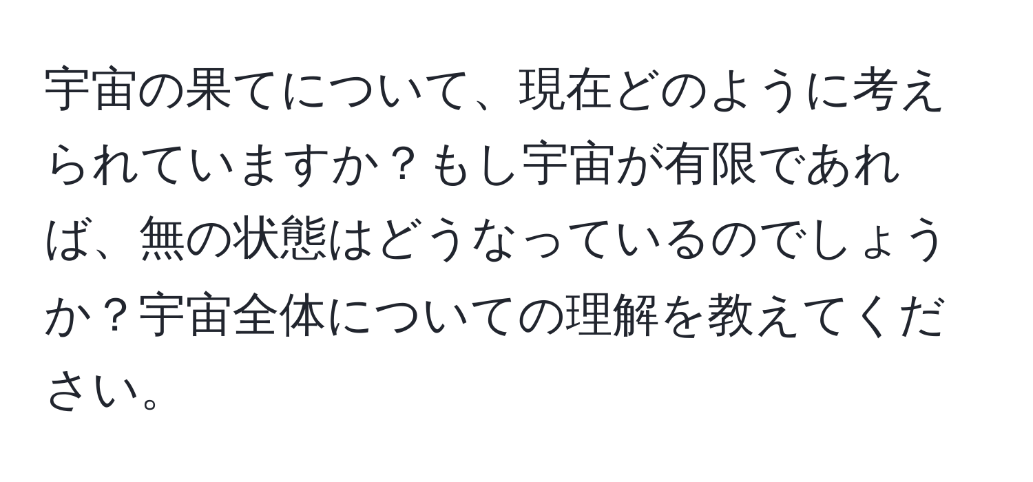 宇宙の果てについて、現在どのように考えられていますか？もし宇宙が有限であれば、無の状態はどうなっているのでしょうか？宇宙全体についての理解を教えてください。