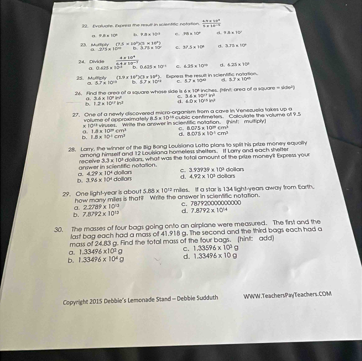 Evaluate. Express the result in scientific notation.  (4.9* 10^3)/5* 10^(-5) 
a. 9.8* 10^8 9.8* 10^(-2) c..98* 10^9 d. 9.8* 10^7
23.Multiply (7.5* 10^3)(5* 10^5)
a. 275* 10^(10) b. 3.75* 10^7 c. 37.5* 10^8 d. 3.75* 10^9
24. Divide  4x10^4/6.4x10^(-7) 
a, 0.625* 10^(-3) b. 0.625* 10^(11) C. 6.25* 10^(10) d. 6.25* 10^3
25. Multiply (1.9* 10^7)(3* 10^6). Express the result in scientific notation.
a. 5.7* 10^(13) b. 5.7* 10^(12) C. 5.7* 10^(42) d. 5.7* 10^(43)
26. Find the area of a square whose side is 6* 10^8 inches. (Hint: area of a square =side^2)
a. 3.6* 10^9in^2 C. 3.6* 10^(17)in^2
b. 1.2* 10^(17)in^2
d. 6.0* 10^(15)in^2
27. One of a newly discovered micro-organism from a cave in Venezuela takes up a
volume of approximately 8.5* 10^(-15) cubic centimeters. Calculate the volume of 9.5
* 10^(13) viruses. Write the answer in scientific notation. (hint: multiply)
a. 1.8* 10^(29)cm^3
C. 8.075* 10^(29)cm^3
b. 1.8* 10^(-1)cm^3 d. 8.075* 10^(-1)cm^3
28. Larry, the winner of the Big Bang Louisiana Lotto plans to split his prize money equally
among himself and 12 Louisiana homeless shelters. If Larry and each shelter
receive 3.3* 10^3 dollars, what was the total amount of the prize money? Express your
answer in scientific notation.
a. 4.29* 10^4 dollars C. 3.93939* 10^3 dollars
b. 3.96* 10^4 dollars d. 4.92* 10^3 dollars
29. One light-year is about 5.88* 10^(12) miles. If a star is 134 light-years away from Earth,
how many miles is that? Write the answer in scientific notation.
C.
a. 2.2789* 10^(13) 7879200000000 00
b. 7.8792* 10^(13) d. 7.8792* 10^(14)
30. The masses of four bags going onto an airplane were measured. The first and the
last bag each had a mass of 41.918 g. The second and the third bags each had a
mass of 24.83 g. Find the total mass of the four bags. (hint: add)
a. 1.33496* 10^2g C. 1.33596* 10^3g
b. 1.33496* 10^4g
d. 1.33496* 10g
Copyright 2015 Debbie’s Lemonade Stand - Debbie Sudduth WWW.TeachersPayTeachers.COM