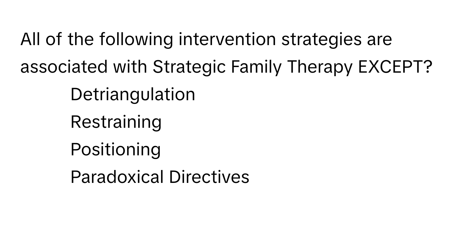 All of the following intervention strategies are associated with Strategic Family Therapy EXCEPT?

1) Detriangulation 
2) Restraining 
3) Positioning 
4) Paradoxical Directives