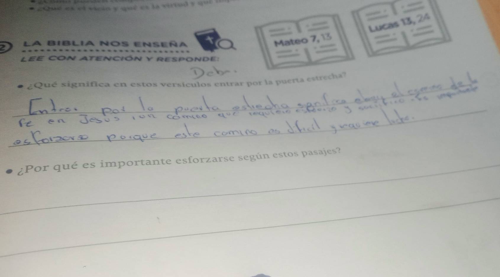 2Que es ef vicin y que es la virtod y qui i 
Lucas 13, 24
I La BIBLIa Nos ENSeña 
Mateo 7, 13
LEE CON ATENCIÓN Y RESPONDE: 
_ ¿Qué significa en estos versículos entrar por la puerta estrecha? 
_ 
_ 
_ 
¿Por qué es importante esforzarse según estos pasajes? 
_