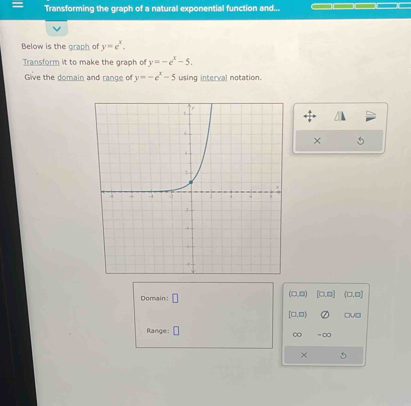 = Transforming the graph of a natural exponential function and... 
Below is the graph of y=e^x. 
Transform it to make the graph of y=-e^x-5. 
Give the domain and range of y=-e^x-5 using interval notation. 
× 
Domain: □
(□ ,□ ) [□ ,□ ] (□ ,□ ]
[□ ,□ ) □u
Range: 
∞ -∞
×