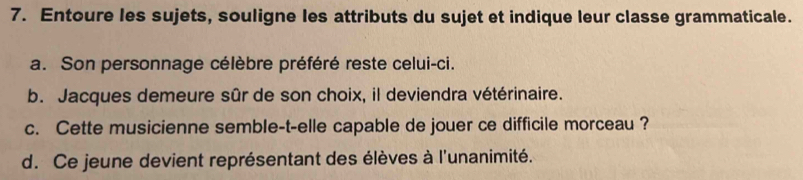 Entoure les sujets, souligne les attributs du sujet et indique leur classe grammaticale. 
a. Son personnage célèbre préféré reste celui-ci. 
b. Jacques demeure sûr de son choix, il deviendra vétérinaire. 
c. Cette musicienne semble-t-elle capable de jouer ce difficile morceau ? 
d. Ce jeune devient représentant des élèves à l'unanimité.