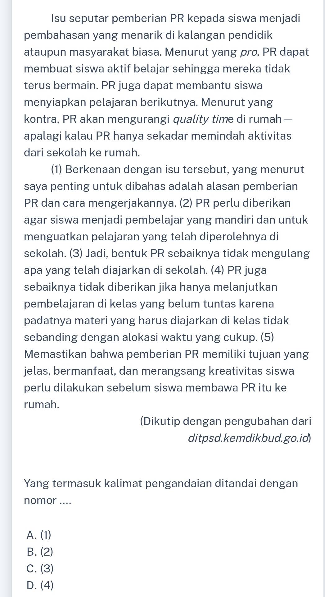 Isu seputar pemberian PR kepada siswa menjadi
pembahasan yang menarik di kalangan pendidik
ataupun masyarakat biasa. Menurut yang pro, PR dapat
membuat siswa aktif belajar sehingga mereka tidak
terus bermain. PR juga dapat membantu siswa
menyiapkan pelajaran berikutnya. Menurut yang
kontra, PR akan mengurangi quality time di rumah—
apalagi kalau PR hanya sekadar memindah aktivitas
dari sekolah ke rumah.
(1) Berkenaan dengan isu tersebut, yang menurut
saya penting untuk dibahas adalah alasan pemberian
PR dan cara mengerjakannya. (2) PR perlu diberikan
agar siswa menjadi pembelajar yang mandiri dan untuk
menguatkan pelajaran yang telah diperolehnya di
sekolah. (3) Jadi, bentuk PR sebaiknya tidak mengulang
apa yang telah diajarkan di sekolah. (4) PR juga
sebaiknya tidak diberikan jika hanya melanjutkan
pembelajaran di kelas yang belum tuntas karena
padatnya materi yang harus diajarkan di kelas tidak
sebanding dengan alokasi waktu yang cukup. (5)
Memastikan bahwa pemberian PR memiliki tujuan yang
jelas, bermanfaat, dan merangsang kreativitas siswa
perlu dilakukan sebelum siswa membawa PR itu ke
rumah.
(Dikutip dengan pengubahan dari
ditpsd.kemdikbud.go.id)
Yang termasuk kalimat pengandaian ditandai dengan
nomor ....
A. (1)
B. (2)
C. (3)
D. (4)