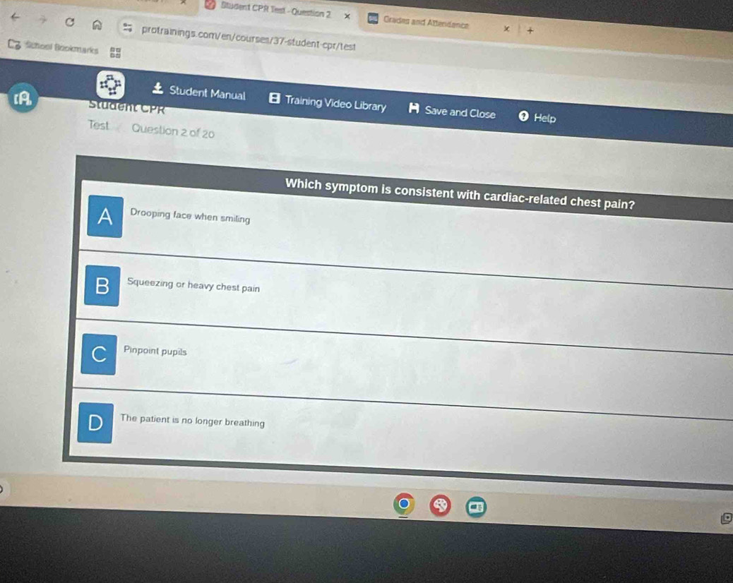Student CPR Test - Question 2 × Grades and Aftendance
protrainings.com/en/courses/37-student-cpr/test
School Bookmarks
Student Manual Training Video Library Save and Close Help
IA Student CPR
Test Question 2 of 20
Which symptom is consistent with cardiac-related chest pain?
A Drooping face when smiling
B Squeezing or heavy chest pain
C Pinpoint pupils
The patient is no longer breathing