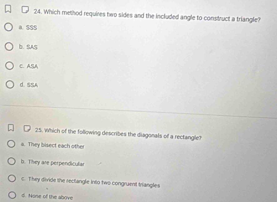 Which method requires two sides and the included angle to construct a triangle?
a. SSS
b. SAS
C. ASA
d. SSA
25. Which of the following describes the diagonals of a rectangle?
a. They bisect each other
b. They are perpendicular
c. They divide the rectangle into two congruent triangles
d. None of the above