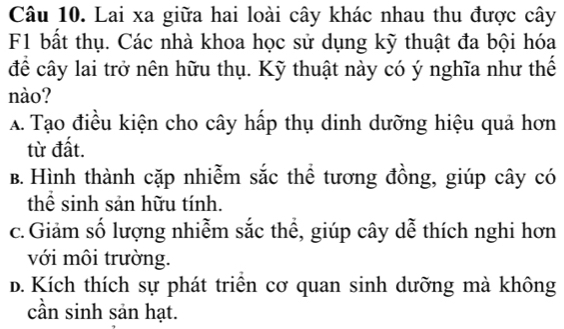 Lai xa giữa hai loài cây khác nhau thu được cây
F1 bất thụ. Các nhà khoa học sử dụng kỹ thuật đa bội hóa
để cây lai trở nên hữu thụ. Kỹ thuật này có ý nghĩa như thế
nào?
A. Tạo điều kiện cho cây hấp thụ dinh dưỡng hiệu quả hơn
từ đất.
B. Hình thành cặp nhiễm sắc thể tương đồng, giúp cây có
thể sinh sản hữu tính.
c.Giảm số lượng nhiễm sắc thể, giúp cây dễ thích nghi hơn
với môi trường.
d. Kích thích sự phát triển cơ quan sinh dưỡng mà không
cần sinh sản hạt.