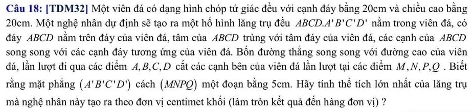 [TDM32] Một viên đá có dạng hình chóp tứ giác đều với cạnh đáy bằng 20cm và chiều cao bằng
20cm. Một nghệ nhân dự định sẽ tạo ra một hố hình lăng trụ đều ABCD. A'B'C'D' nằm trong viên đá, có 
đáy ABCD nằm trên đáy của viên đá, tâm của ABCD trùng với tâm đáy của viên đá, các cạnh của ABCD
song song với các cạnh đáy tương ứng của viên đá. Bốn đường thắng song song với đường cao của viên 
đá, lần lượt đi qua các điểm A, B, C, D cắt các cạnh bên của viên đá lần lượt tại các điểm M, N, P, Q. Biết 
rằng mặt phẳng (A'B'C'D') cách (MNPQ) một đoạn bằng 5cm. Hãy tính thể tích lớn nhất của lăng trụ 
mà nghệ nhân này tạo ra theo đơn vị centimet khối (làm tròn kết quả đến hàng đơn vị) ?