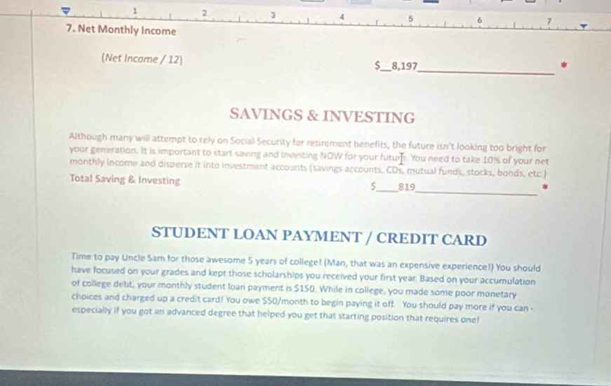 1 2 3 4 5 6 7
7. Net Monthly income 
(Net Income / 12) $_  8,197
_ 
* 
SAVINGS & INVESTING 
Although many will attempt to tely on Social Security for retirement benefits, the future isn't looking too bright for 
your generation. It is important to start saving and investing NOW for your futurn. You need to take 10% of your net 
monthly income and disperse it into investment accounts (savings accounts, CDs, mutual funds, stocks, bonds, etc.) 
_ 
Total Saving & Investing _ 819
$ 
STUDENT LOAN PAYMENT / CREDIT CARD 
Time to pay Uncle Sam for those awesome 5 years of college! (Man, that was an expensive experience!) You should 
have focused on your grades and kept those scholarships you received your first year. Based on your accumulation 
of college debt, your monthly student loan payment is $150. While in college, you made some poor monetary 
choices and charged up a credit card! You owe $50/month to begin paying it off. You should pay more if you can - 
especially if you got an advanced degree that helped you get that starting position that requires one!