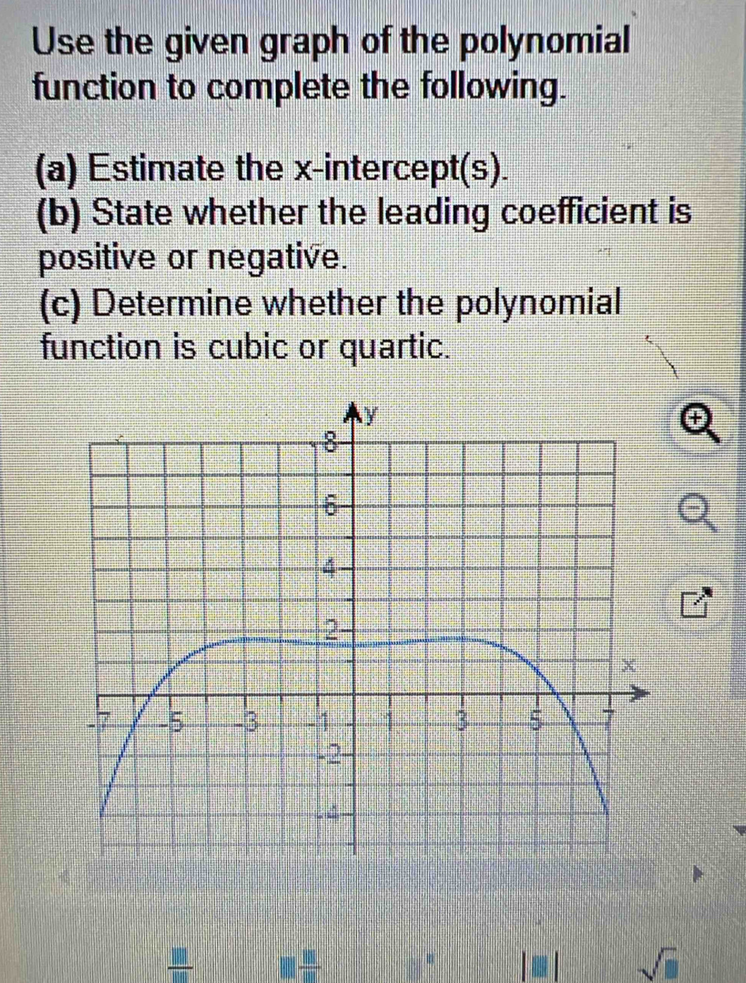 Use the given graph of the polynomial 
function to complete the following. 
(a) Estimate the x-intercept(s). 
(b) State whether the leading coefficient is 
positive or negative. 
(c) Determine whether the polynomial 
function is cubic or quartic.
□  □ /□  
sqrt(□ )