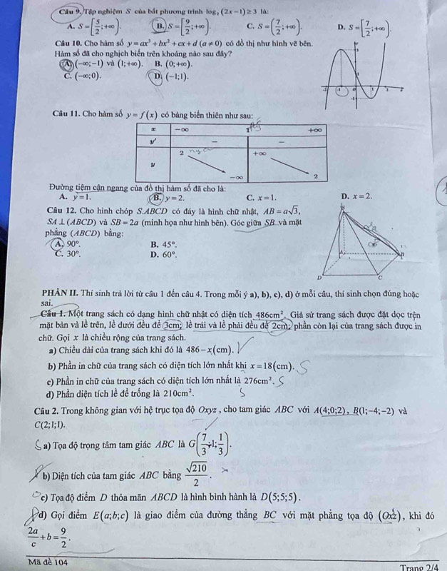 Câu 9./Tập nghiệm S của bắt phương trình log _2(2x-1)≥ 3 là:
A. S=[ 5/2 ;+∈fty ). B. S=[ 9/2 ;+∈fty ). C. S=( 7/2 ;+∈fty ). D. S=[ 7/2 ;+∈fty ).
Câu 10. Cho hàm số y=ax^3+bx^2+cx+d(a!= 0) có đồ thị như hình vẽ bên.
Hàm số đã cho nghịch biến trên khoảng nào sau đây?
A (-∈fty ;-1) và (1;+∈fty ). B. (0;+∈fty ).
C. (-∈fty ;0). D. (-1;1).
Câu 11. Cho hàm số y=f(x) có bảng biển thiên như sau:
Đường tiệm cận ng
A. y=1. B. y=2. C. x=1. D. x=2.
Câu 12. Cho hình chóp S.ABCD có đáy là hình chữ nhật, AB=asqrt(3),
SA⊥ (ABCD) và SB=2a (minh họa như hình bên). Góc giữa SB.và mặt
phẳng ABCD) bằng:
A 90°. B. 45°.
C. 30°. D. 60°.
PHÀN II. Thí sinh trả lời từ câu 1 đến câu 4. Trong mỗi ý a), b), c), d) ở mỗi câu, thí sinh chọn đúng hoặc
sai.
Cầu 1. Một trang sách có dạng hình chữ nhật có diện tích 486cm^2 Giả sử trang sách được đặt dọc trện
mặt bản và lề trên, lề dưới đều đề 3cm; lễ trái và lễ phải đều để 2cm; phần còn lại của trang sách được in
chữ. Gọi x là chiều rộng của trang sách.
a) Chiều dài của trang sách khi đó là 486-x(cm).
b) Phần in chữ của trang sách có diện tích lớn nhất khi x=18(cm).
c) Phần in chữ của trang sách có diện tích lớn nhất là 276cm^2
d) Phần diện tích lề đề trống là 210cm^2.
Câu 2. Trong không gian với hệ trục tọa độ Oxyz , cho tam giác ABC với A(4;0;2),B(1;-4;-2) và
C(2;1;1).
a) Tọa độ trọng tâm tam giác ABC là G( 7/3 ;1; 1/3 ).
b) Diện tích của tam giác ABC bằng  sqrt(210)/2 .
Tc) Tọa độ điểm D thỏa mãn ABCD là hình bình hành là D(5;5;5).
d) Gọi điểm E(a;b;c) là giao điểm của đường thẳng BC với mặt phẳng tọa độ (Oxz), khi đó
 2a/c +b= 9/2 .
Mã đề 104
Tranø 2/4