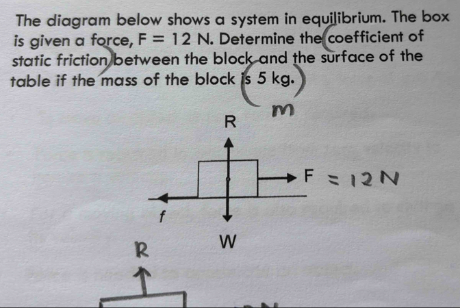 The diagram below shows a system in equilibrium. The box 
is given a force, F=12N. Determine the coefficient of 
static friction between the block and the surface of the 
table if the mass of the block is 5 kg.
R
M
f
R W