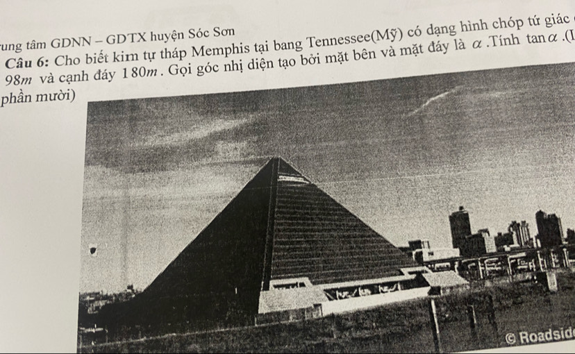 tung tâm GDNN - GDTX huyện Sóc Sơn Câu 6: Cho biết kirn tự tháp Memphis tại bang Tennessee(Mỹ) có dạng hình chóp tứ giác
98m và cạnh đáy 180m. Gọi góc nhị diện tạo bởi mặt bên và mặt đáy là α.Tính tanα.(l 
phần mười) 

© Roadsid