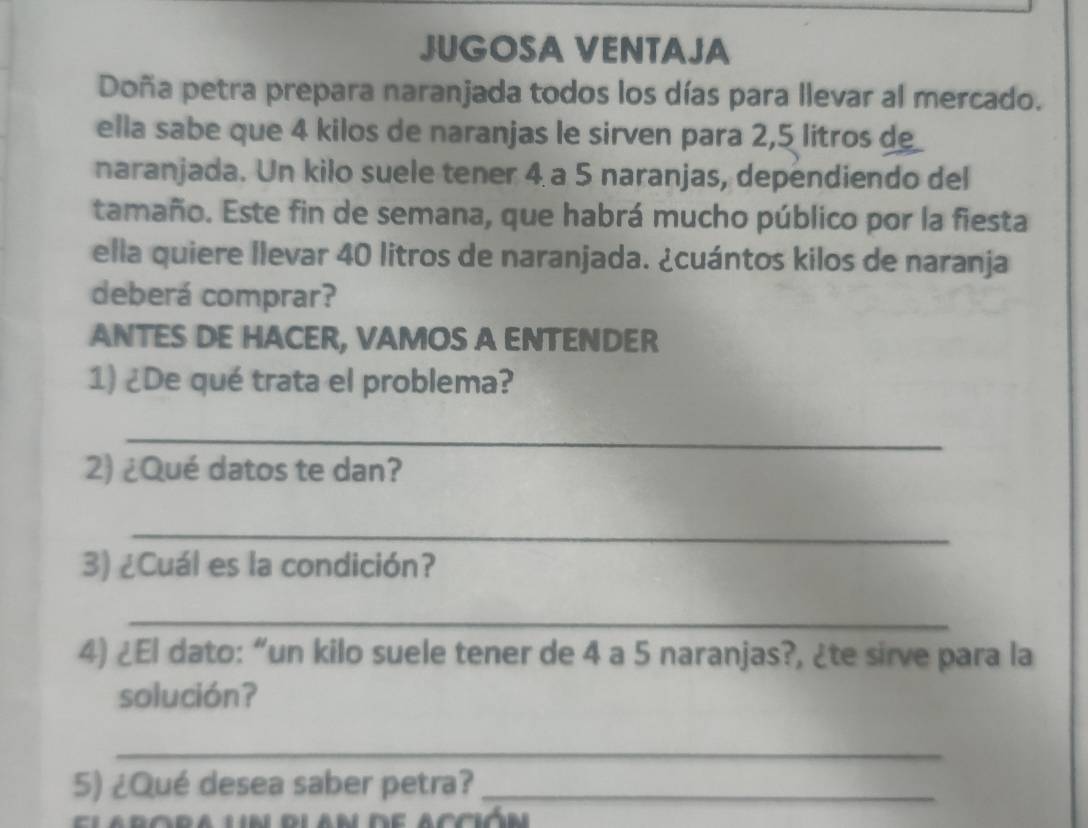 JUGOSA VENTAJA 
Doña petra prepara naranjada todos los días para llevar al mercado. 
ella sabe que 4 kilos de naranjas le sirven para 2,5 litros d 
naranjada. Un kilo suele tener 4 a 5 naranjas, dependiendo del 
tamaño. Este fin de semana, que habrá mucho público por la fiesta 
ella quiere llevar 40 litros de naranjada. ¿cuántos kilos de naranja 
deberá comprar? 
ANTES DE HACER, VAMOS A ENTENDER 
1) ¿De qué trata el problema? 
_ 
2) ¿Qué datos te dan? 
_ 
3) ¿Cuál es la condición? 
_ 
4) ¿El dato: “un kilo suele tener de 4 a 5 naranjas?, ¿te sirve para la 
solución? 
_ 
5) ¿Qué desea saber petra?_