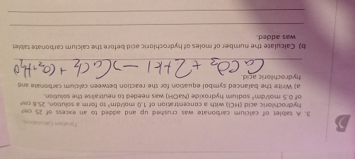 ) 
Tiration Calculations
25cm^3
3. A tablet of calcium carbonate was crushed up and added to an excess of to form a solution. 25.8cm^3
hydrochloric acid (HCl) with a concentration of 1.0mol/dm^3
of 0.5mol/dm^3 sodium hydroxide (NaOH) was needed to neutralise the solution. 
a) Write the balanced symbol equation for the reaction between calcium carbonate and 
hydrochloric acid. 
_ 
b) Calculate the number of moles of hydrochloric acid before the calcium carbonate tablet 
was added. 
_ 
_