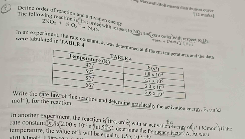 axwell-Boltzmann distribution curve
The follo
[12 marks]
2  Define order of reaction and activation energy )with respect to
NO_2
2NO_2+^1/_2O_2to N_2O_5 and ero order with respect to O_2
were tabulated in TABLE 4.
In an experiment, the rate constant, k, was determ the data
mol^(-1)) , forhe reaction.
Write the etermine graphically the activation energy, E_a (in kJ
In another experiment, the reaction is first order with an activation energy of 111 kJmol'. If the
rate constant, k, is (2.00* 10^(-5)s^(-1)) at _ 50°C , determine the frequency factor; A. At what
temperature, the value of k will be equal to 1.5* 10^(-3)s^(-1)
<101</tex> |z|mo|^-1