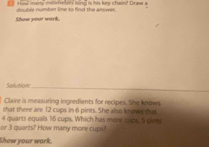 How many millimeters long is his key chain? Draw a 
double number line to find the answer. 
Show your work. 
Solution:_ 
Claire is measuring ingredients for recipes. She knows 
that there are 12 cups in 6 pints. She also knows that
4 quarts equals 16 cups. Which has more cups, 5 pints 
or 3 quarts? How many more cups? 
Show your work.