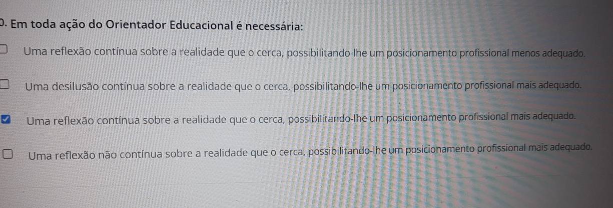 Em toda ação do Orientador Educacional é necessária:
Uma reflexão contínua sobre a realidade que o cerca, possibilitando-lhe um posicionamento profissional menos adequado.
Uma desilusão contínua sobre a realidade que o cerca, possibilitando-lhe um posicionamento profissional mais adequado.
Uma reflexão contínua sobre a realidade que o cerca, possibilitando-lhe um posicionamento profissional mais adequado.
Uma reflexão não contínua sobre a realidade que o cerca, possibilitando-lhe um posicionamento profissional mais adequado.