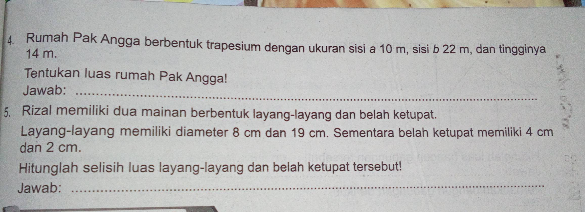 Rumah Pak Angga berbentuk trapesium dengan ukuran sisi a 10 m, sisi b 22 m, dan tingginya
14 m. 
Tentukan luas rumah Pak Angga! 
Jawab:_ 
5. Rizal memiliki dua mainan berbentuk layang-layang dan belah ketupat. 
Layang-layang memiliki diameter 8 cm dan 19 cm. Sementara belah ketupat memiliki 4 cm
dan 2 cm. 
Hitunglah selisih luas layang-layang dan belah ketupat tersebut! 
Jawab: 
_