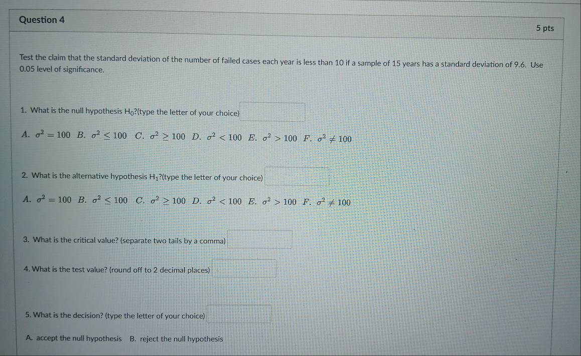 Test the claim that the standard deviation of the number of failed cases each year is less than 10 if a sample of 15 years has a standard deviation of 9.6. Use
0.05 level of significance.
1. What is the null hypothesis H_0 ?(type the letter of your choice)
A. sigma^2=100 B. sigma^2≤ 100 C. sigma^2≥slant 100 D. sigma^2<100</tex> E. sigma^2>100 F. sigma^2!= 100
2. What is the alternative hypothesis H₁?(type the letter of your choice)
A. sigma^2=100 B. sigma^2≤ 100 C. sigma^2≥ 100 D. sigma^2<100</tex> E. sigma^2>100 F. sigma^2!= 100
3. What is the critical value? (separate two tails by a comma)
4. What is the test value? (round off to 2 decimal places)
5. What is the decision? (type the letter of your choice) □
A. accept the null hypothesis B. reject the null hypothesis