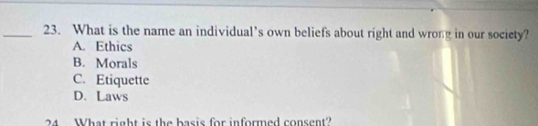 What is the name an individual’s own beliefs about right and wrong in our socicty?
A. Ethics
B. Morals
C. Etiquette
D. Laws
24 What right is the basis for informed consent?