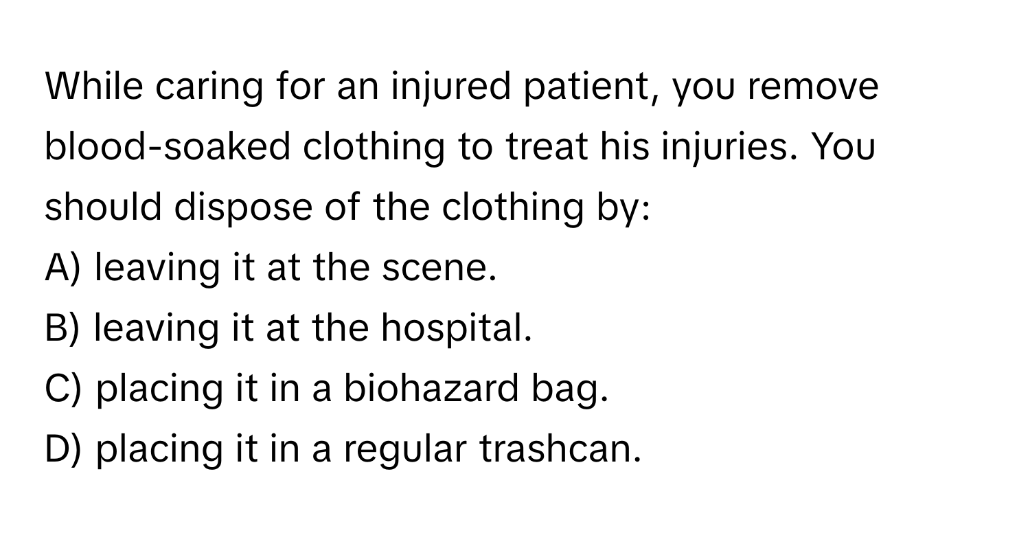 While caring for an injured patient, you remove blood-soaked clothing to treat his injuries. You should dispose of the clothing by:

A) leaving it at the scene.
B) leaving it at the hospital.
C) placing it in a biohazard bag.
D) placing it in a regular trashcan.