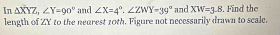 In △ XYZ, ∠ Y=90° and ∠ X=4°. ∠ ZWY=39° and XW=3.8. Find the
length of ZY to the nearest 10th. Figure not necessarily drawn to scale.