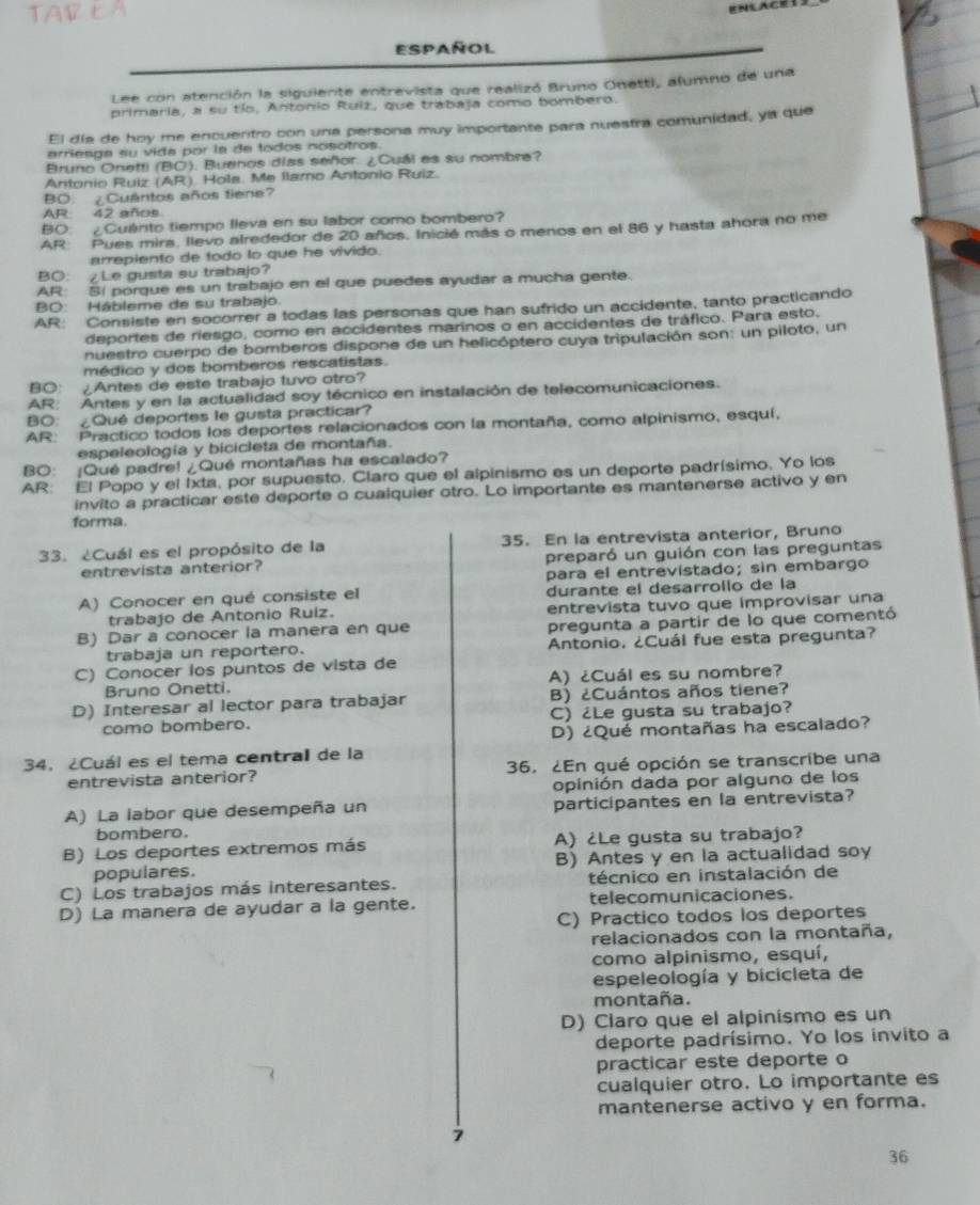 Español
Lee con atención la siguiente entrevista que realizó Bruno Onetti, alumno de una
primaria, a su tío, Antonio Ruiz, que trabaja como bombero.
El día de hoy me encuentro con una persona muy importante para nuestra comunidad, ya que
arrieaga su vida por la de todos nosotros.
Bruno Onetti (BC). Buenos días señor. ¿Cuál es su nombre?
Antonio Ruiz (AR) Hola, Me Ilamo Antonio Ruiz.
BO ¿Cuantos años tiene?
AR 42 años
BO: ¿Cuánto tiempo lleva en su labor como bombero?
AR Pues mirs, llevo alrededor de 20 años. Inicié más o menos en el 86 y hasta ahora no me
arrepiento de todo lo que he vivido.
BO: ¿Le gusta su trabajo?
AR: SI porque es un trabajo en el que puedes ayudar a mucha gente.
BO: Hábleme de su trabajo.
AR: Consiste en socorrer a todas las personas que han sufrido un accidente, tanto practicando
deportes de riesgo, como en accidentes marinos o en accidentes de tráfico. Para esto,
nuestro cuerpo de bomberos dispone de un helicóptero cuya tripulación son: un piloto, un
médico y dos bomberos rescatistas.
BO： ¿Antes de este trabajo tuvo otro?
AR: Antes y en la actualidad soy técnico en instalación de telecomunicaciones.
BO: ¿Qué deportes le gusta practicar?
AR: Practico todos los deportes relacionados con la montaña, como alpinismo, esquí,
espeleología y bicicleta de montaña.
BO: ¡Qué padre! ¿Qué montañas ha escalado?
AR: El Popo y el 1xta, por supuesto. Claro que el alpinismo es un deporte padrísimo. Yo los
invito a practicar este deporte o cualquier otro. Lo importante es mantenerse activo y en
forma.
33. ¿Cuál es el propósito de la 35. En la entrevista anterior, Bruno
entrevista anterior? preparó un guión con las preguntas
para el entrevistado; sin embargo
A) Conocer en qué consiste el durante el desarrollo de la
trabajo de Antonio Ruiz. entrevista tuvo que improvisar una
B) Dar a conocer la manera en que pregunta a partir de lo que comentó
trabaja un reportero. Antonio, ¿Cuál fue esta pregunta?
C) Conocer los puntos de vista de
Bruno Onetti. A) ¿Cuál es su nombre?
D) Interesar al lector para trabajar B) ¿Cuántos años tiene?
como bombero. C) ¿Le gusta su trabajo?
D) ¿Qué montañas ha escalado?
34. ¿Cuál es el tema centrall de la
entrevista anterior? 36, ¿En qué opción se transcribe una
opinión dada por alguno de los
A) La labor que desempeña un participantes en la entrevista?
bombero.
B) Los deportes extremos más A) ¿Le gusta su trabajo?
populares. B) Antes y en la actualidad soy
C) Los trabajos más interesantes. técnico en instalación de
D) La manera de ayudar a la gente. telecomunicaciones.
C) Practico todos los deportes
relacionados con la montaña,
como alpinismo, esquí,
espeleología y bicicleta de
montaña.
D) Claro que el alpinismo es un
deporte padrísimo. Yo los invito a
practicar este deporte o
cualquier otro. Lo importante es
mantenerse activo y en forma.
7
36