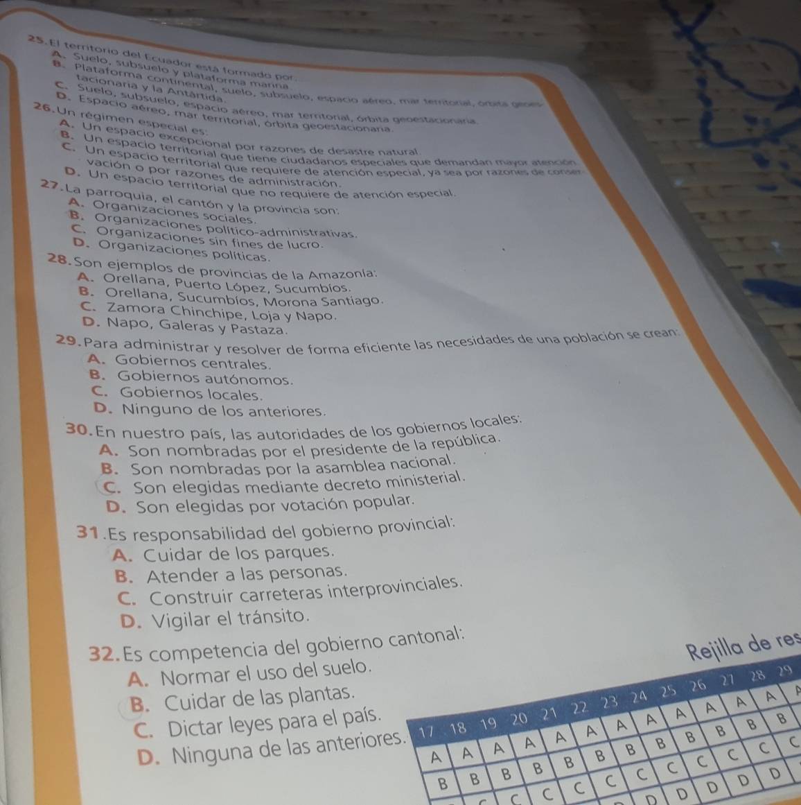 El territorio del Ecuador está formado por
A. Suelo, subsuelo y plataforma manna
B. Plataforma continental, suelo, subsuelo, espacio aéreo. mar territoral, ómisa geoes
tacionaria y la Antártida.
C. Suelo, subsuelo, espacio aéreo, mar temtorial, órbita geoestacionaria
26. Un régimen especial es D. Espacio aéreo, mar territorial, órbita geoestacionaria
A. Un espacio excépcional por razones de desastre natural
B. Un espacio territorial que tiene ciudadanos especiales que demandan mayor atención
C. Un espacio territorial que requiere de atención especial, ya sea por razones de conser
vación o por razones de administración.
D. Un espacio territorial que no requiere de atención especial
27.La parroquia, el cantón y la provincia son:
A. Organizaciones sociales.
B. Organizaciones político-administrativas.
C. Organizaciones sin fines de lucro.
D. Organizaciones políticas
28. Son ejemplos de provincias de la Amazonía:
A. Orellana, Puerto López, Sucumbíos.
B. Orellana, Sucumbíos, Morona Santiago.
C. Zamora Chinchipe, Loja y Napo.
D. Napo, Galeras y Pastaza.
29. Para administrar y resolver de forma eficiente las necesidades de una población se crean
A. Gobiernos centrales.
B. Gobiernos autónomos.
C. Gobiernos locales.
D. Ninguno de los anteriores.
30. En nuestro país, las autoridades de los gobiernos locales:
A. Son nombradas por el presidente de la república.
B. Son nombradas por la asamblea nacional.
C. Son elegidas mediante decreto ministerial.
D. Son elegidas por votación popular.
31.Es responsabilidad del gobierno provincial:
A. Cuidar de los parques.
B. Atender a las personas.
C. Construir carreteras interprovinciales.
D. Vigilar el tránsito.
la de res
32.Es competencia del gobierno cantonal:
A. Normar el uso del suelo.
B. Cuidar de las plantas.
C. Dictar leyes para el país
D. Ninguna de las anterio
C
D
