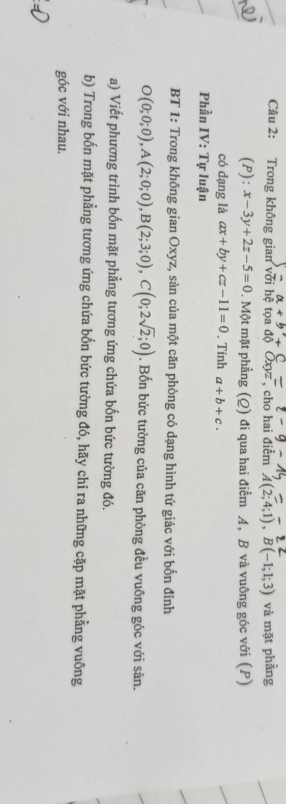 Trong không gian với hệ tọa độ Oxyz , cho hai điểm A(2;4;1), B(-1;1;3) và mặt phẳng 
(P): x-3y+2z-5=0. Một mặt phẳng (Q) đi qua hai điểm A, B và vuông góc với (P) 
có dạng là ax+by+cz-11=0. Tính a+b+c. 
Phần IV: Tự luận 
BT 1: Trong không gian Oxyz, sàn của một căn phòng có dạng hình tứ giác với bốn đỉnh
O(0;0;0), A(2;0;0), B(2;3;0), C(0;2sqrt(2);0). Bốn bức tường của căn phòng đều vuông góc với sản. 
a) Viết phương trình bốn mặt phẳng tương ứng chứa bốn bức tường đó. 
b) Trong bốn mặt phẳng tương ứng chứa bốn bức tường đó, hãy chỉ ra những cặp mặt phẳng vuông 
góc với nhau.