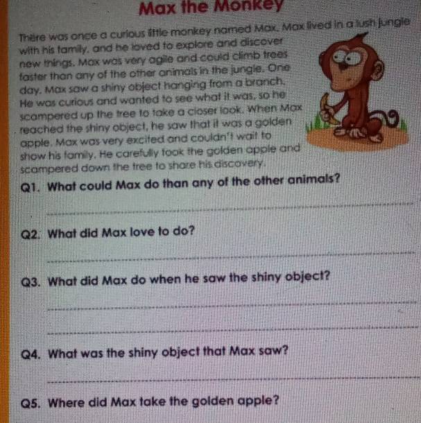 Max the Monkey 
There was once a curious little monkey named Max. Max lived in a lush jungle 
with his family, and he loved to explore and discover 
new things. Max was very agile and could climb trees 
faster than any of the other animals in the jungle. One 
day. Max saw a shiny object hanging from a branch. 
He was curious and wanted to see what it was, so he 
scampered up the tree to take a closer look. When Max 
reached the shiny object, he saw that it was a golden 
apple. Max was very excited and couldn't wait to 
show his family. He carefully took the golden apple and 
scampered down the tree to share his discovery. 
Q1. What could Max do than any of the other animals? 
_ 
Q2. What did Max love to do? 
_ 
Q3. What did Max do when he saw the shiny object? 
_ 
_ 
Q4. What was the shiny object that Max saw? 
_ 
Q5. Where did Max take the golden apple?