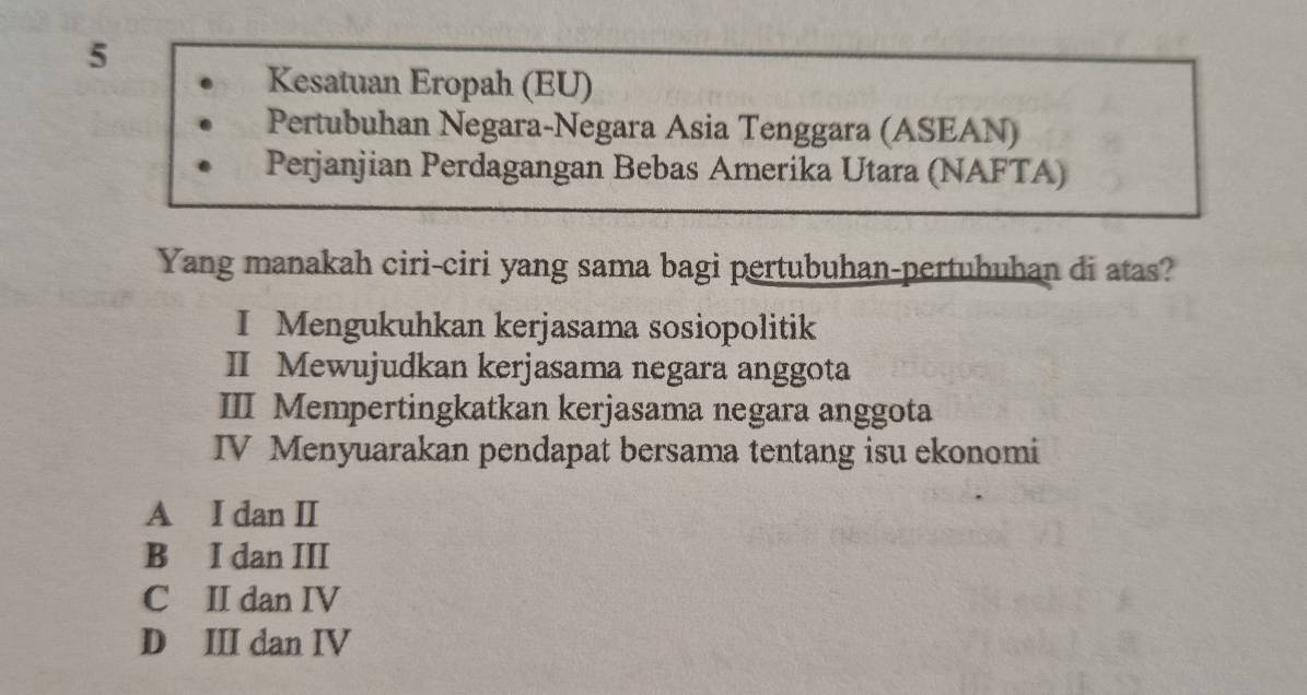 Kesatuan Eropah (EU)
Pertubuhan Negara-Negara Asia Tenggara (ASEAN)
Perjanjian Perdagangan Bebas Amerika Utara (NAFTA)
Yang manakah ciri-ciri yang sama bagi pertubuhan-pertubuhan di atas?
I Mengukuhkan kerjasama sosiopolitik
II Mewujudkan kerjasama negara anggota
III Mempertingkatkan kerjasama negara anggota
IV Menyuarakan pendapat bersama tentang isu ekonomi
A I dan I
B I dan III
C II dan IV
D III dan IV