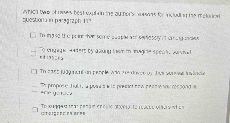 Which two phrases best explain the author's reasons for including the rhetorical
questions in paragraph 11?
To make the point that some people act selflessly in emergencies
To engage readers by asking them to imagine specific survival
situations
To pass judgment on people who are driven by their survival instincts
To propose that it is possible to predict how people will respond in
emergencies
To suggest that people should attempt to rescue others when
emergencies arise