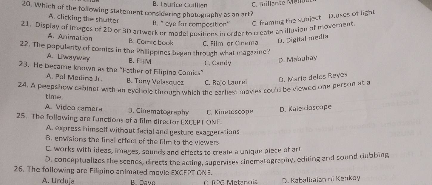 B. Laurice Guillien
C. Brillante Menuu
20. Which of the following statement considering photography as an art?
A. clicking the shutter
B. “ eye for composition” C. framing the subject D.uses of light
21. Display of images of 2D or 3D artwork or model positions in order to create an illusion of movement.
A. Animation B. Comic book C. Film or Cinema D. Digital media
22. The popularity of comics in the Philippines began through what magazine?
A. Liwayway B. FHM D. Mabuhay
C. Candy
23. He became known as the “Father of Filipino Comics”
A. Pol Medina Jr. B. Tony Velasquez C. Rajo Laurel
D. Mario delos Reyes
24. A peepshow cabinet with an eyehole through which the earliest movies could be viewed one person at a
time.
A. Video camera B. Cinematography C. Kinetoscope D. Kaleidoscope
25. The following are functions of a film director EXCEPT ONE.
A. express himself without facial and gesture exaggerations
B. envisions the final effect of the film to the viewers
C. works with ideas, images, sounds and effects to create a unique piece of art
D. conceptualizes the scenes, directs the acting, supervises cinematography, editing and sound dubbing
26. The following are Filipino animated movie EXCEPT ONE.
A. Urduja B. Davo C. RPG Metanoia D. Kabalbalan ni Kenkoy