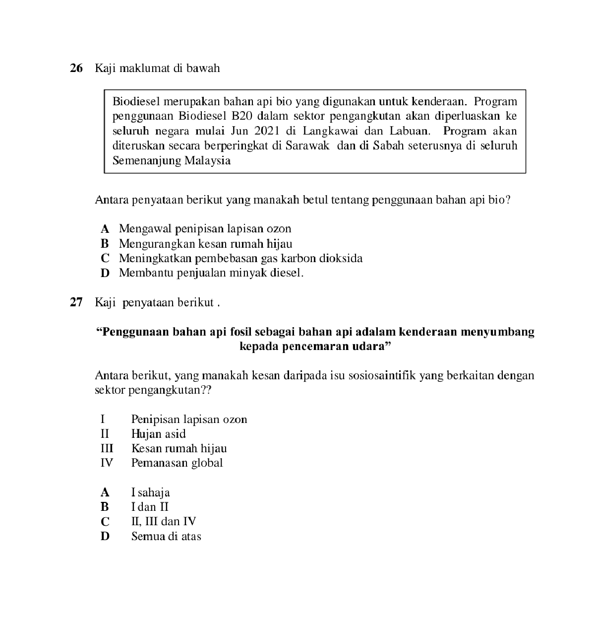 Kaji maklumat di bawah
Biodiesel merupakan bahan api bio yang digunakan untuk kenderaan. Program
penggunaan Biodiesel B20 dalam sektor pengangkutan akan diperluaskan ke
seluruh negara mulai Jun 2021 di Langkawai dan Labuan. Program akan
diteruskan secara berperingkat di Sarawak dan di Sabah seterusnya di seluruh
Semenanjung Malaysia
Antara penyataan berikut yang manakah betul tentang penggunaan bahan api bio?
A Mengawal penipisan lapisan ozon
B Mengurangkan kesan rumah hijau
C Meningkatkan pembebasan gas karbon dioksida
D Membantu penjualan minyak diesel.
27 Kaji penyataan berikut .
“Penggunaan bahan api fosil sebagai bahan api adalam kenderaan menyumbang
kepada pencemaran udara”
Antara berikut, yang manakah kesan daripada isu sosiosaintifik yang berkaitan dengan
sektor pengangkutan??
I Penipisan lapisan ozon
II Hujan asid
III Kesan rumah hijau
IV Pemanasan global
A I sahaja
B I dan II
C II, III dan IV
D Semua di atas