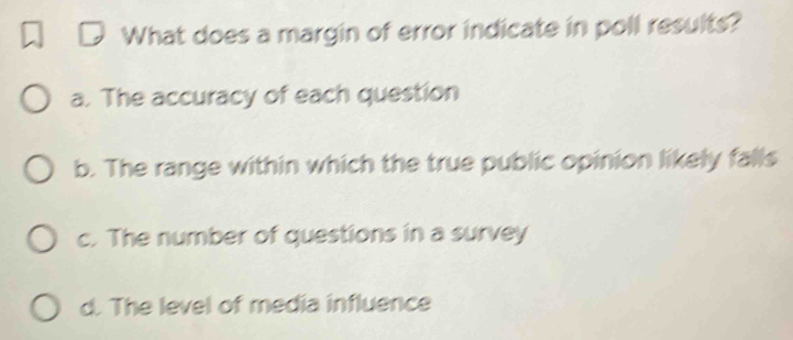 What does a margin of error indicate in poll results?
a. The accuracy of each question
b. The range within which the true public opinion likely falls
c. The number of questions in a survey
d. The level of media influence