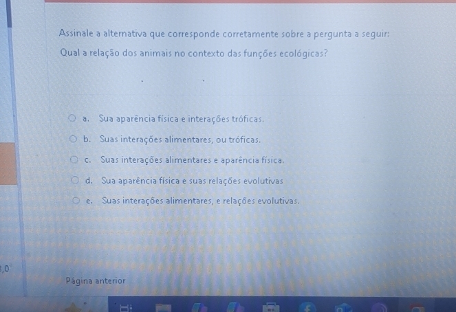 Assinale a alternativa que corresponde corretamente sobre a pergunta a seguir:
Qual a relação dos animais no contexto das funções ecológicas?
a. Sua aparência física e interações tróficas.
b. Suas interações alimentares, ou tróficas.
c. Suas interações alimentares e aparência física.
d. Sua aparência física e suas relações evolutivas
e. Suas interações alimentares, e relações evolutivas.
f 1
Página anterior